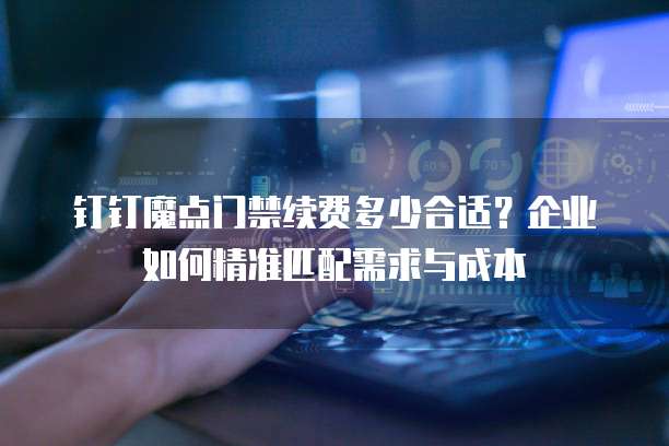 钉钉魔点门禁续费多少合适?企业如何精准匹配需求与成本