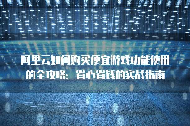 阿里云如何购买便宜游戏功能使用的全攻略:省心省钱的实战指南