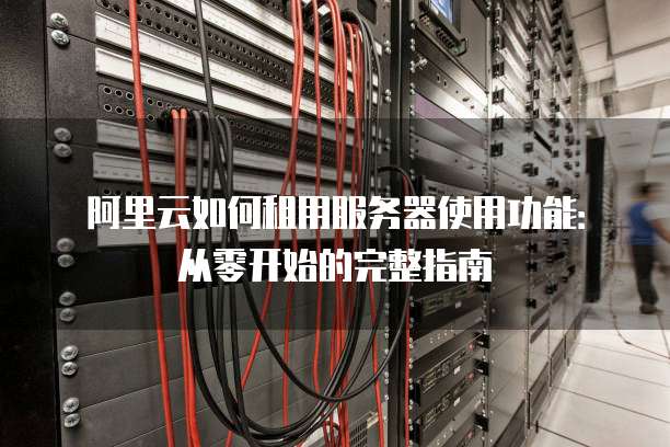 阿里云如何租用服务器使用功能:从零开始的完整指南