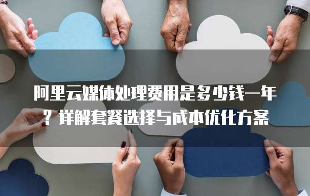 阿里云媒体处理费用是多少钱一年?详解套餐选择与成本优化方案