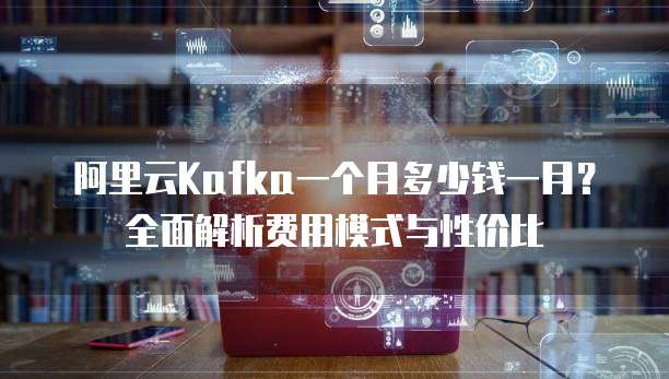 阿里云Kafka一个月多少钱一月?全面解析费用模式与性价比