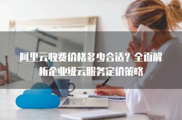 阿里云收费价格多少合适?全面解析企业级云服务定价策略
