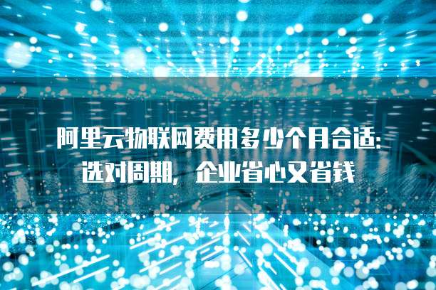 阿里云物联网费用多少个月合适：选对周期，企业省心又省钱