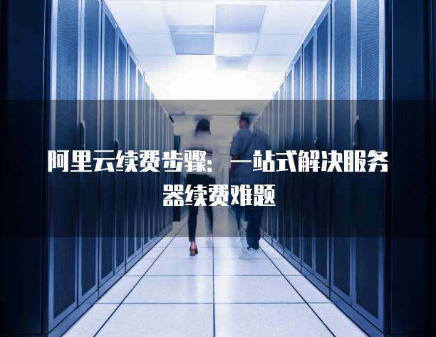 阿里云续费步骤:一站式解决服务器续费难题