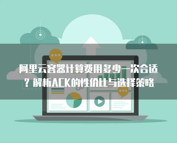 阿里云容器计算费用多少一次合适?解析ACK的性价比与选择策略