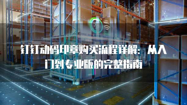 钉钉动码印章购买流程详解:从入门到专业版的完整指南