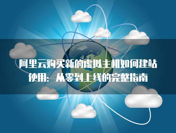 阿里云购买新的虚拟主机如何建站使用:从零到上线的完整指南