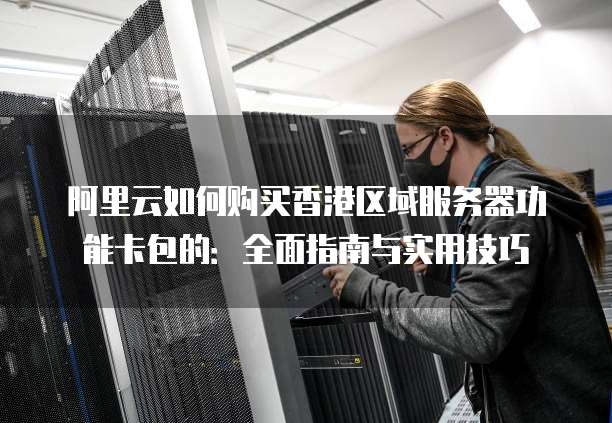 阿里云如何购买香港区域服务器功能卡包的:全面指南与实用技巧