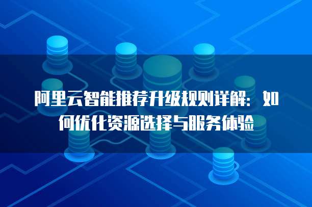 阿里云智能推荐升级规则详解:如何优化资源选择与服务体验