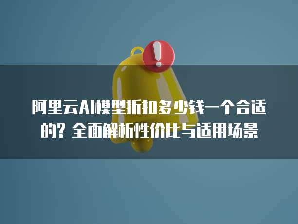 阿里云AI模型折扣多少钱一个合适的?全面解析性价比与适用场景
