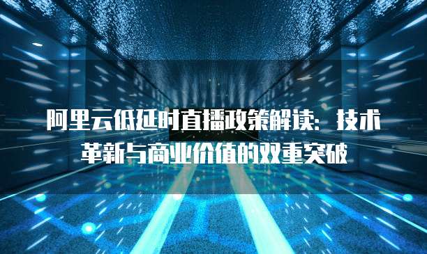 阿里云低延时直播政策解读：技术革新与商业价值的双重突破