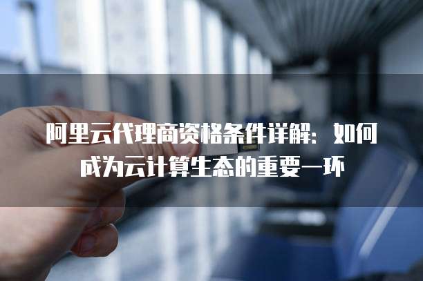 阿里云代理商资格条件详解:如何成为云计算生态的重要一环