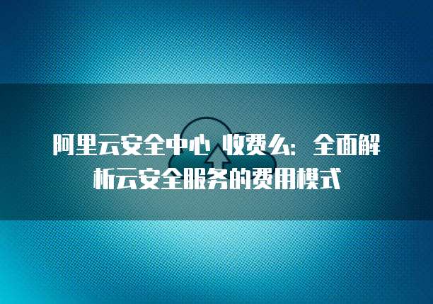 阿里云安全中心 收费么：全面解析云安全服务的费用模式