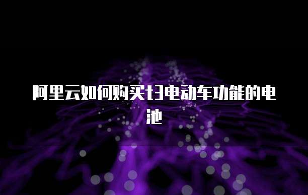 阿里云如何购买t3电动车功能的电池