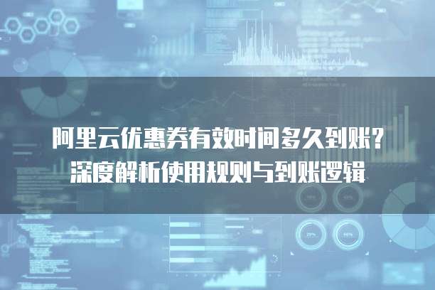 阿里云优惠券有效时间多久到账?深度解析使用规则与到账逻辑