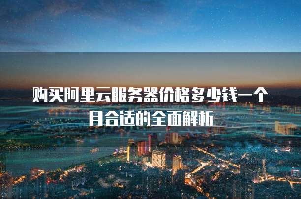 购买阿里云服务器价格多少钱一个月合适的全面解析