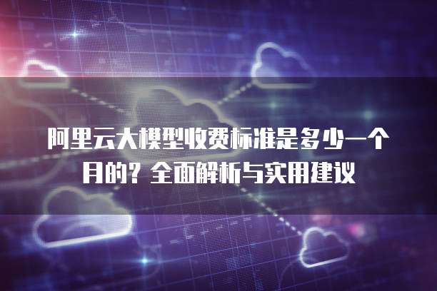 阿里云大模型收费标准是多少一个月的?全面解析与实用建议