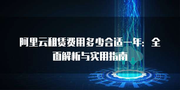阿里云租赁费用多少合适一年:全面解析与实用指南