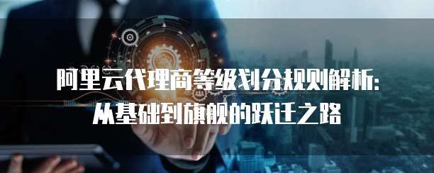 阿里云代理商等级划分规则解析:从基础到旗舰的跃迁之路