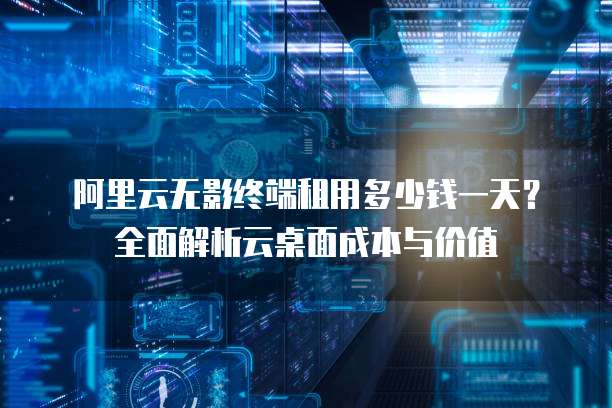 阿里云无影终端租用多少钱一天？全面解析云桌面成本与价值