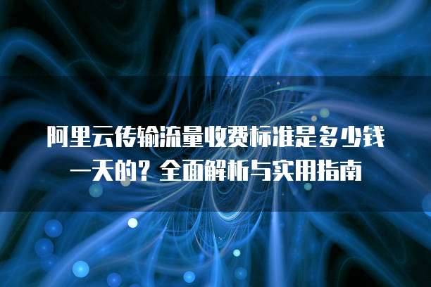 阿里云传输流量收费标准是多少钱一天的?全面解析与实用指南