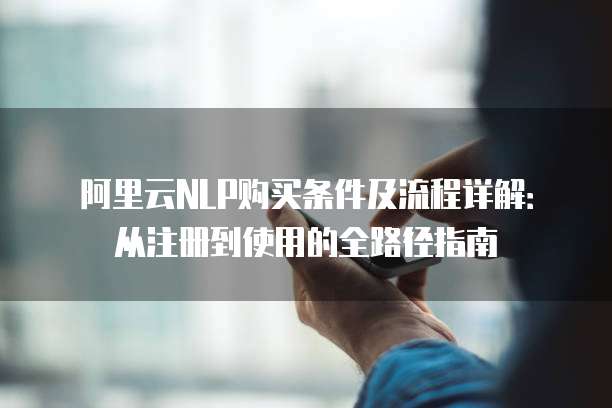 阿里云NLP购买条件及流程详解:从注册到使用的全路径指南