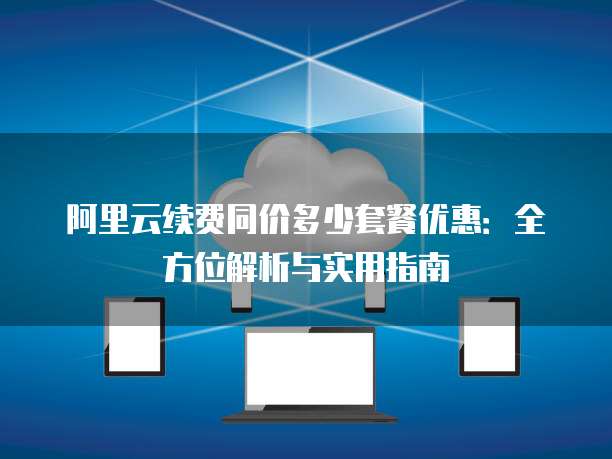 阿里云续费同价多少套餐优惠:全方位解析与实用指南