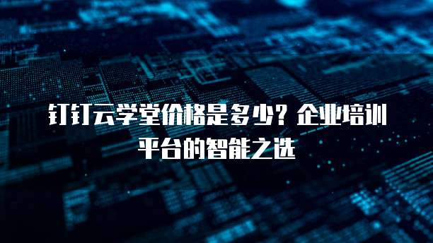 钉钉云学堂价格是多少？企业培训平台的智能之选