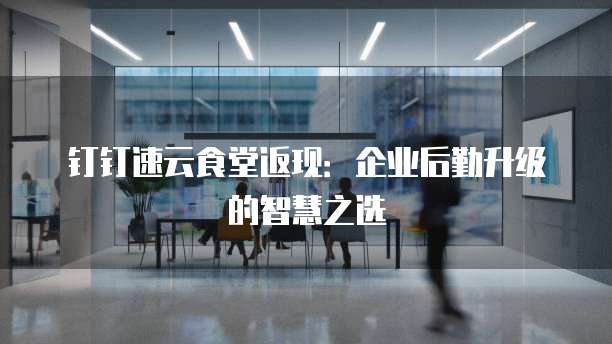 钉钉速云食堂返现:企业后勤升级的智慧之选