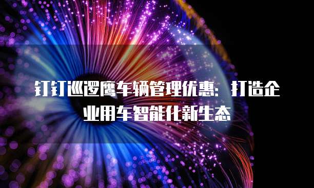 钉钉巡逻鹰车辆管理优惠:打造企业用车智能化新生态