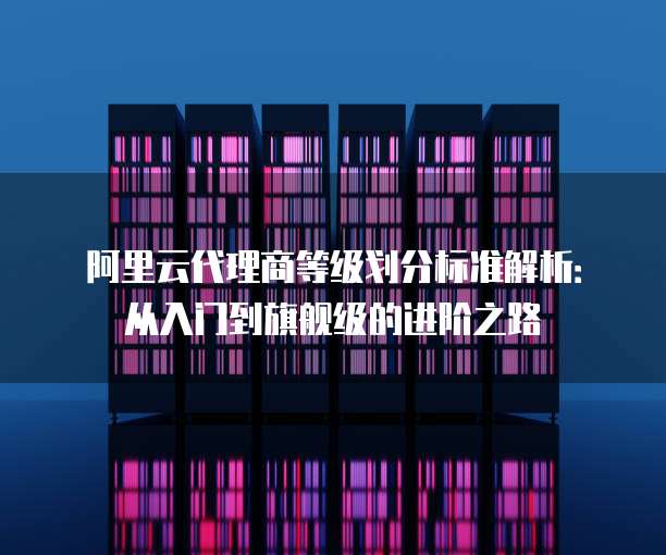 阿里云代理商等级划分标准解析:从入门到旗舰级的进阶之路