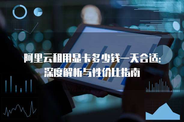 阿里云租用显卡多少钱一天合适:深度解析与性价比指南