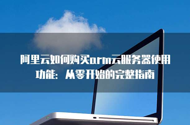 阿里云如何购买arm云服务器使用功能:从零开始的完整指南