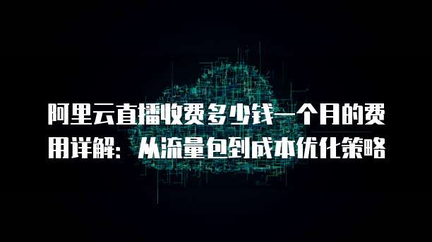 阿里云直播收费多少钱一个月的费用详解:从流量包到成本优化策略