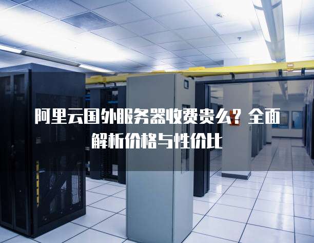 阿里云国外服务器收费贵么?全面解析价格与性价比