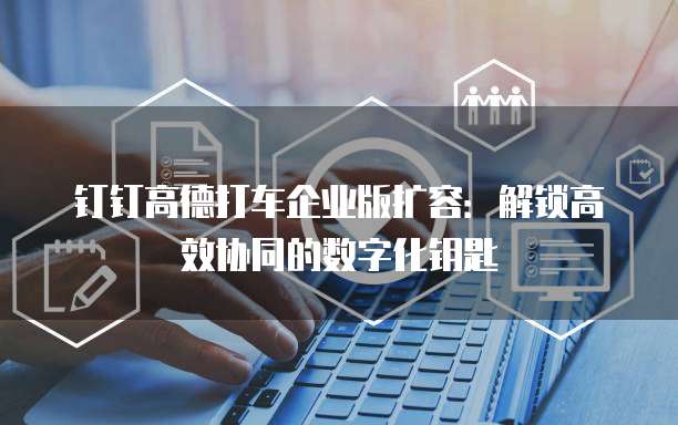 钉钉高德打车企业版扩容：解锁高效协同的数字化钥匙