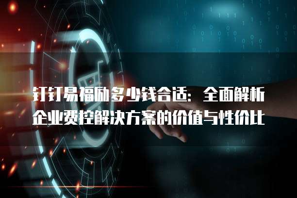 钉钉易福励多少钱合适:全面解析企业费控解决方案的价值与性价比