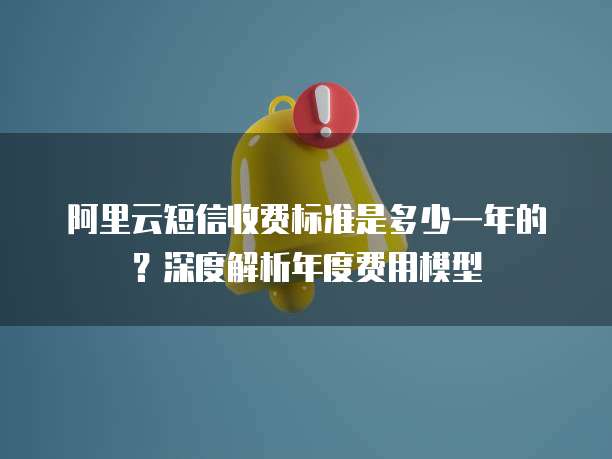 阿里云短信收费标准是多少一年的?深度解析年度费用模型