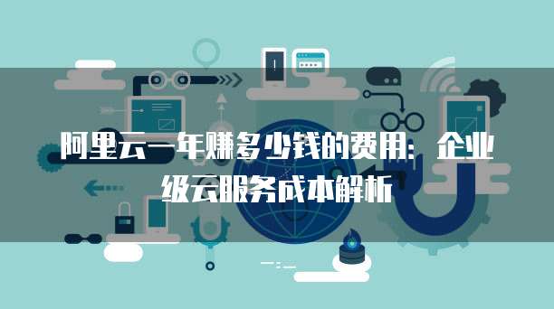 阿里云一年赚多少钱的费用:企业级云服务成本解析