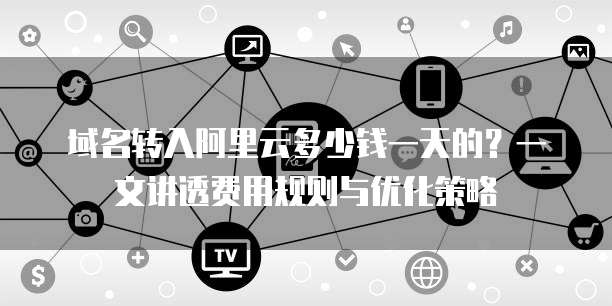 域名转入阿里云多少钱一天的?一文讲透费用规则与优化策略