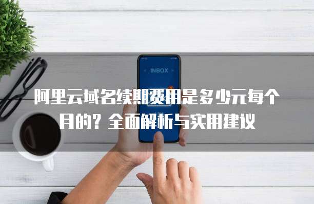 阿里云域名续期费用是多少元每个月的？全面解析与实用建议