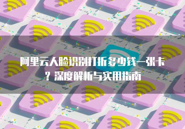 阿里云人脸识别打折多少钱一张卡?深度解析与实用指南