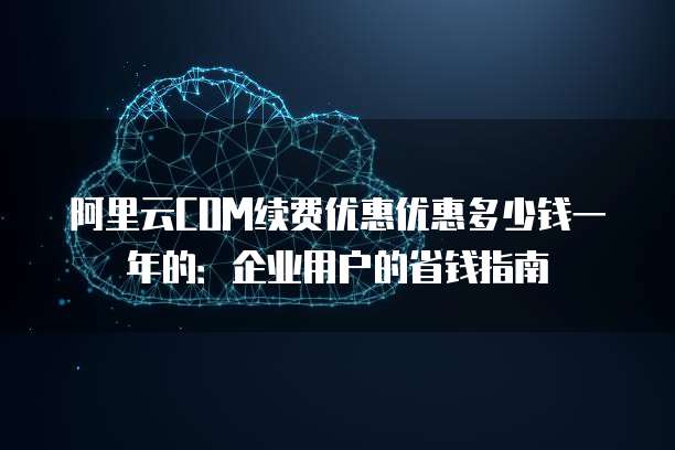 阿里云COM续费优惠优惠多少钱一年的:企业用户的省钱指南