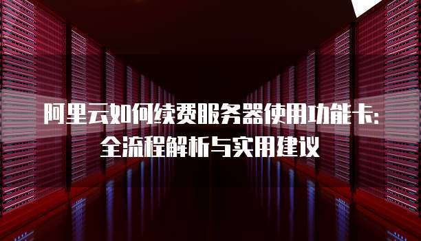 阿里云如何续费服务器使用功能卡:全流程解析与实用建议