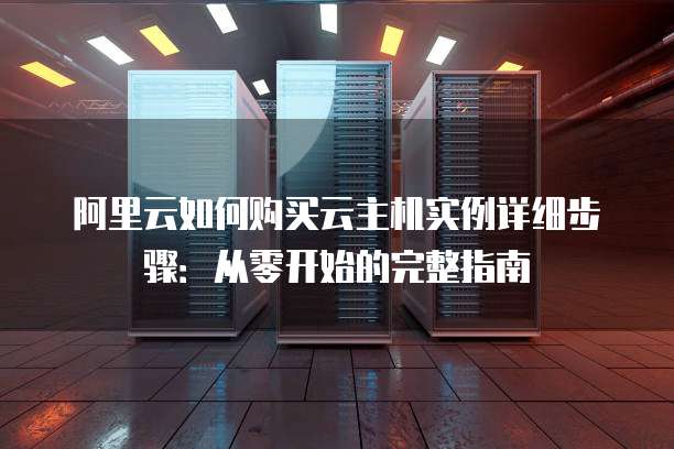 阿里云如何购买云主机实例详细步骤:从零开始的完整指南