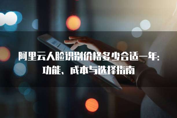阿里云人脸识别价格多少合适一年:功能、成本与选择指南