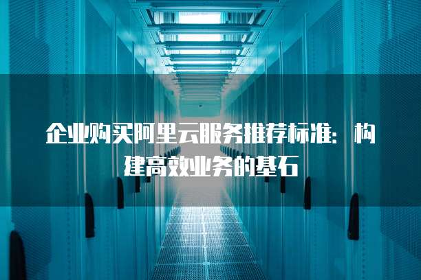 企业购买阿里云服务推荐标准:构建高效业务的基石