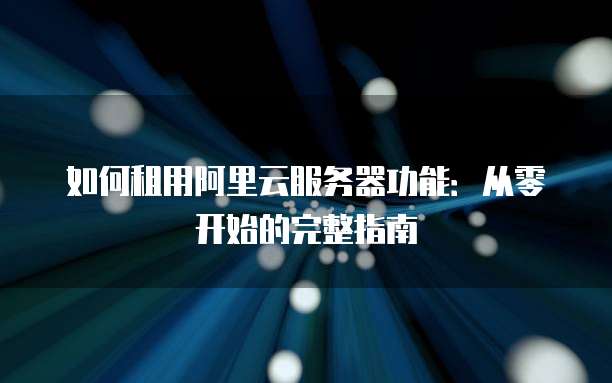 如何租用阿里云服务器功能:从零开始的完整指南