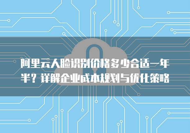 阿里云人脸识别价格多少合适一年半?详解企业成本规划与优化策略