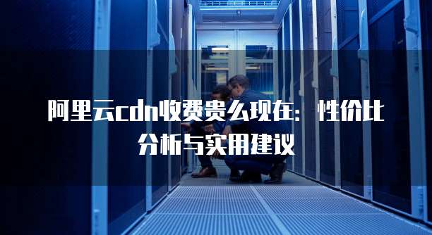 阿里云cdn收费贵么现在:性价比分析与实用建议